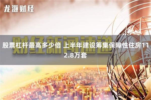 股票杠杆最高多少倍 上半年建设筹集保障性住房112.8万套