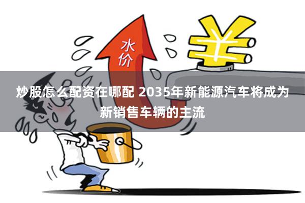 炒股怎么配资在哪配 2035年新能源汽车将成为新销售车辆的主流