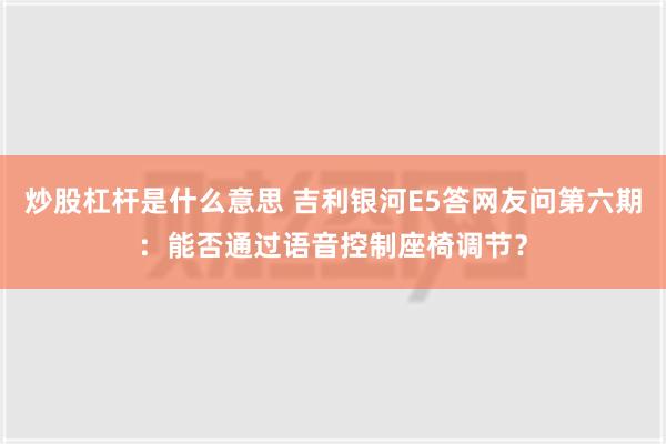 炒股杠杆是什么意思 吉利银河E5答网友问第六期：能否通过语音控制座椅调节？