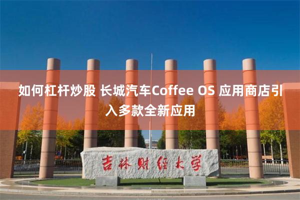 如何杠杆炒股 长城汽车Coffee OS 应用商店引入多款全新应用