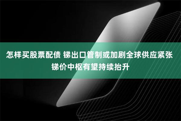 怎样买股票配债 锑出口管制或加剧全球供应紧张 锑价中枢有望持续抬升