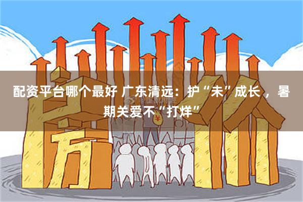 配资平台哪个最好 广东清远：护“未”成长 ，暑期关爱不“打烊”