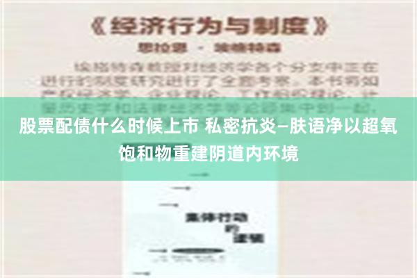 股票配债什么时候上市 私密抗炎—肤语净以超氧饱和物重建阴道内环境