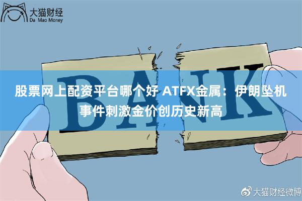 股票网上配资平台哪个好 ATFX金属：伊朗坠机事件刺激金价创历史新高