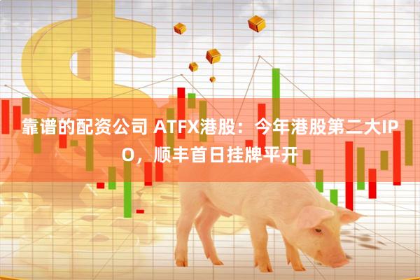 靠谱的配资公司 ATFX港股：今年港股第二大IPO，顺丰首日挂牌平开