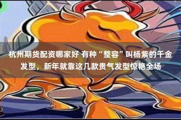 杭州期货配资哪家好 有种“整容”叫杨紫的千金发型，新年就靠这几款贵气发型惊艳全场